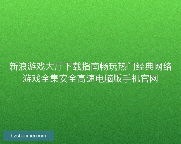 新浪游戏大厅下载指南畅玩热门经典网络游戏全集安全高速电脑版手机官网