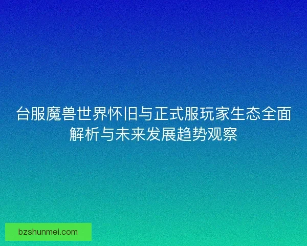 台服魔兽世界怀旧与正式服玩家生态全面解析与未来发展趋势观察