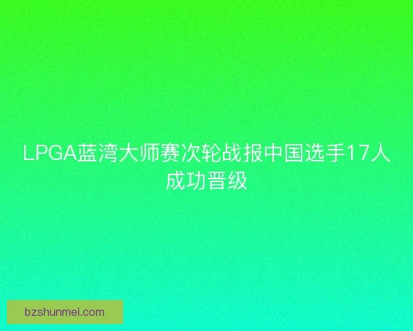 LPGA蓝湾大师赛次轮战报中国选手17人成功晋级