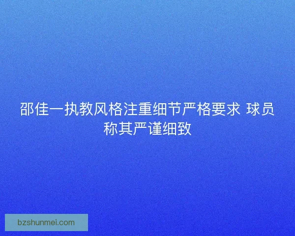 邵佳一执教风格注重细节严格要求 球员称其严谨细致