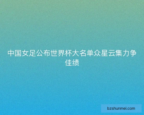 中国女足公布世界杯大名单众星云集力争佳绩