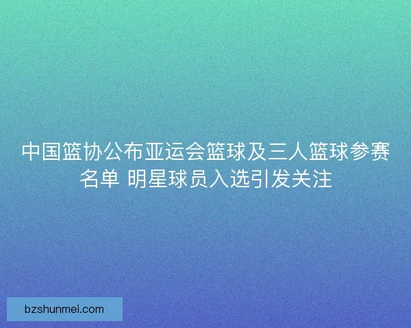 中国篮协公布亚运会篮球及三人篮球参赛名单 明星球员入选引发关注