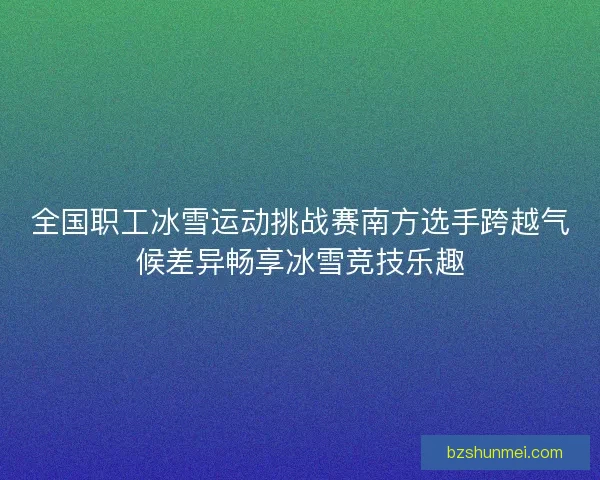 全国职工冰雪运动挑战赛南方选手跨越气候差异畅享冰雪竞技乐趣