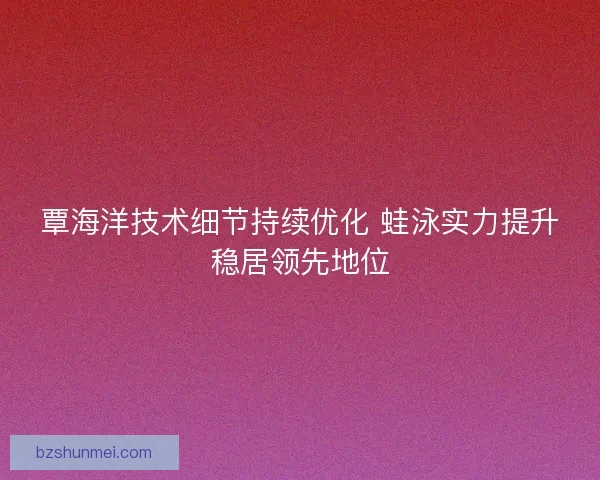 覃海洋技术细节持续优化 蛙泳实力提升稳居领先地位