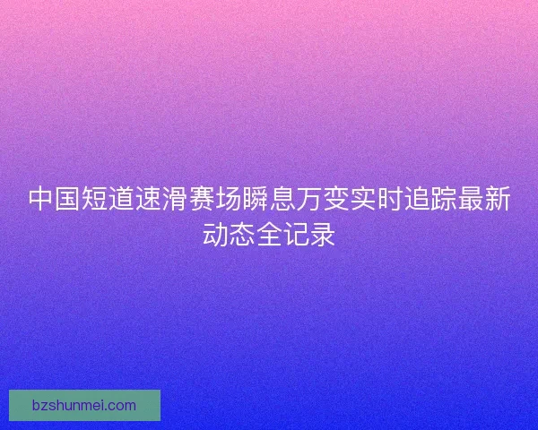 中国短道速滑赛场瞬息万变实时追踪最新动态全记录